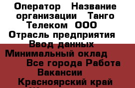 Оператор › Название организации ­ Танго Телеком, ООО › Отрасль предприятия ­ Ввод данных › Минимальный оклад ­ 13 000 - Все города Работа » Вакансии   . Красноярский край,Железногорск г.